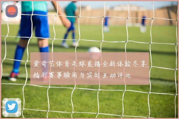 爱奇艺体育足球直播全新体验尽享精彩赛事瞬间与实时互动评论