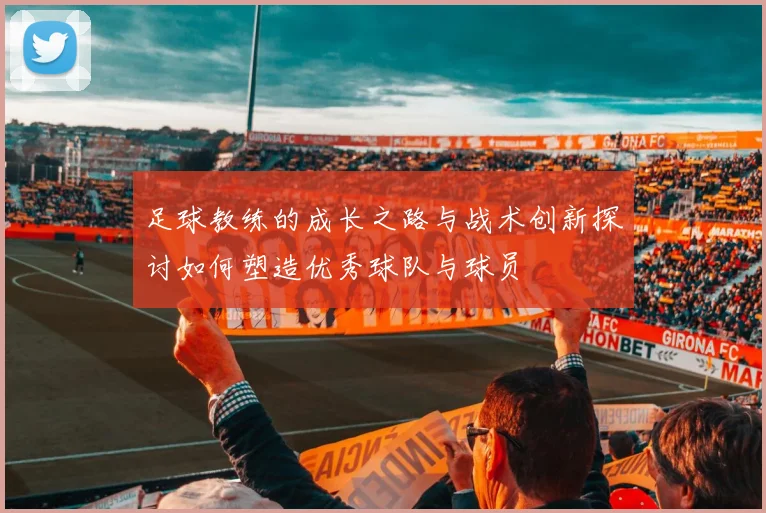 足球教练的成长之路与战术创新探讨如何塑造优秀球队与球员