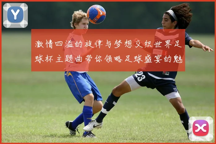 激情四溢的旋律与梦想交织世界足球杯主题曲带你领略足球盛宴的魅力与感动