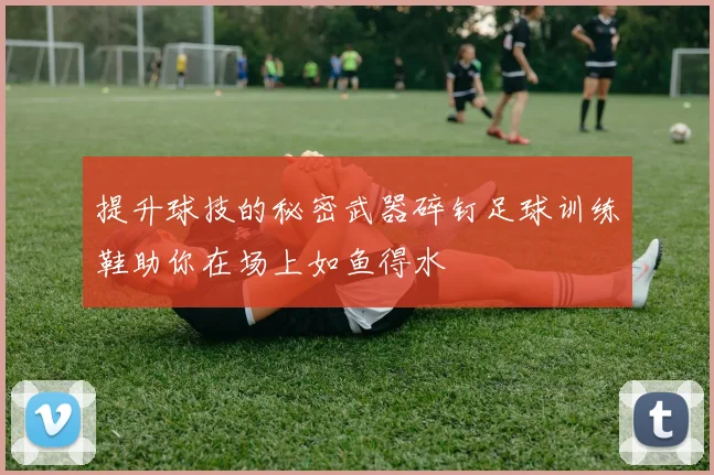提升球技的秘密武器碎钉足球训练鞋助你在场上如鱼得水
